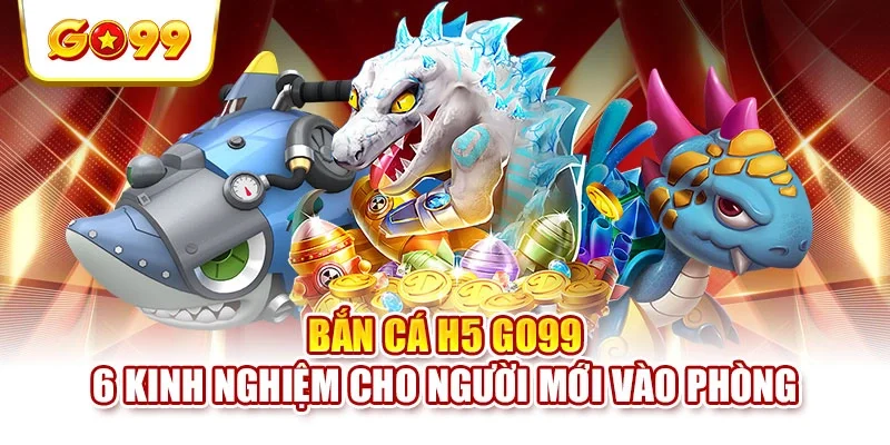 Bắn Cá H5 GO99 - 6 Kinh Nghiệm Cho Người Mới Vào Phòng